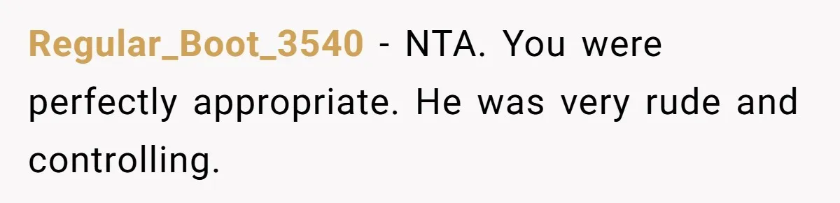 Regular_Boot_3540 − NTA. You were perfectly appropriate. He was very rude and controlling.