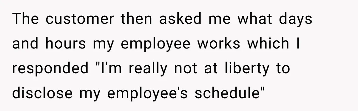The customer then asked me what days and hours my employee works which I responded "I'm really not at liberty to disclose my employee's schedule"