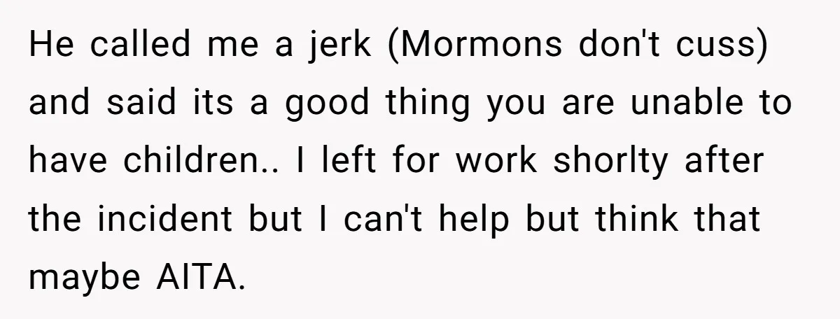 He called me a jerk (Mormons don't cuss) and said its a good thing you are unable to have children.. I left for work shorlty after the incident but I...