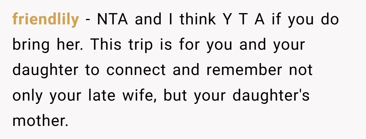 friendlily − NTA and I think Y T A if you do bring her. This trip is for you and your daughter to connect and remember not only your late...