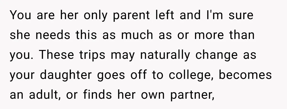 You are her only parent left and I'm sure she needs this as much as or more than you. These trips may naturally change as your daughter goes off to...