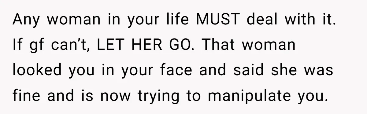 Any woman in your life MUST deal with it. If gf can’t, LET HER GO. That woman looked you in your face and said she was fine and is now...