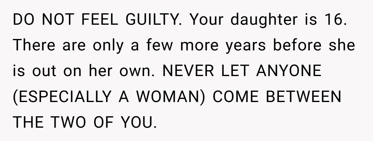 DO NOT FEEL GUILTY. Your daughter is 16. There are only a few more years before she is out on her own. NEVER LET ANYONE (ESPECIALLY A WOMAN) COME BETWEEN...