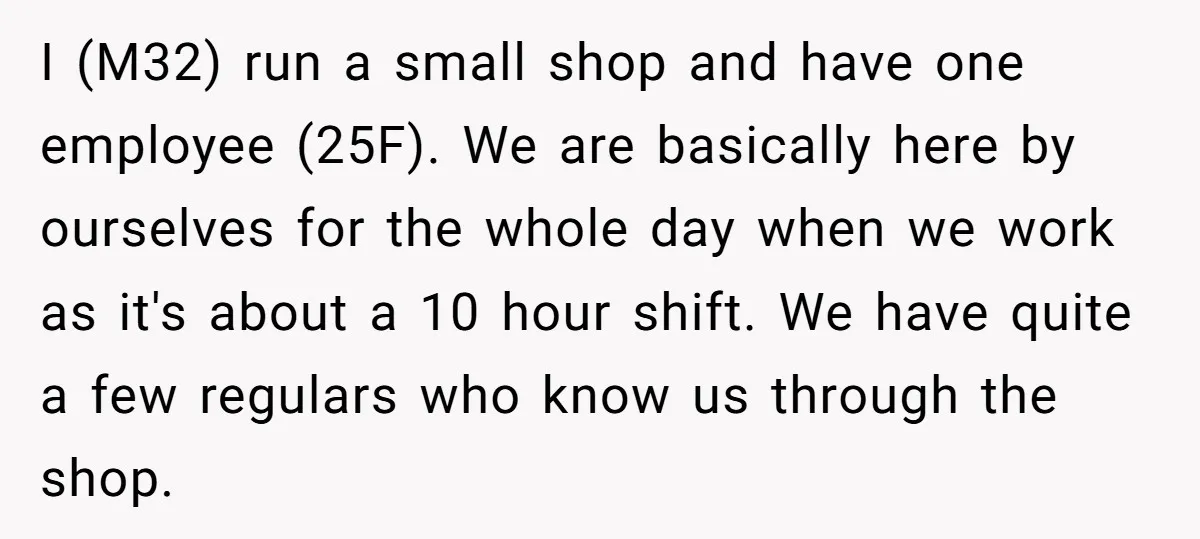 I (M32) run a small shop and have one employee (25F). We are basically here by ourselves for the whole day when we work as it's about a 10 hour...