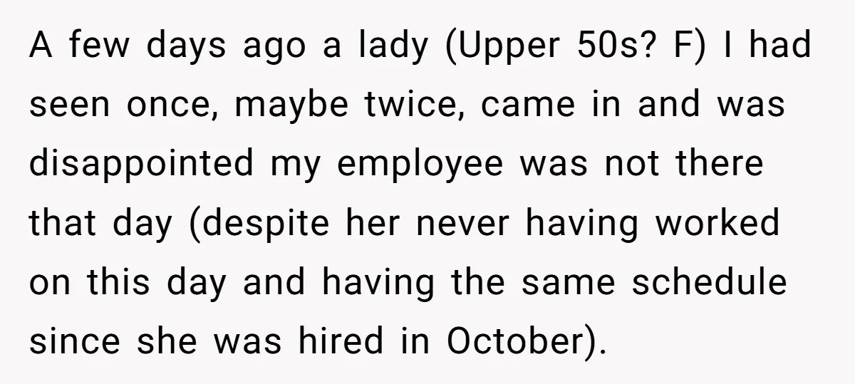 A few days ago a lady (Upper 50s? F) I had seen once, maybe twice, came in and was disappointed my employee was not there that day (despite her never...