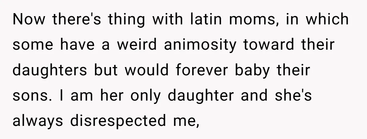 Now there's thing with latin moms, in which some have a weird animosity toward their daughters but would forever baby their sons. I am her only daughter and she's always...