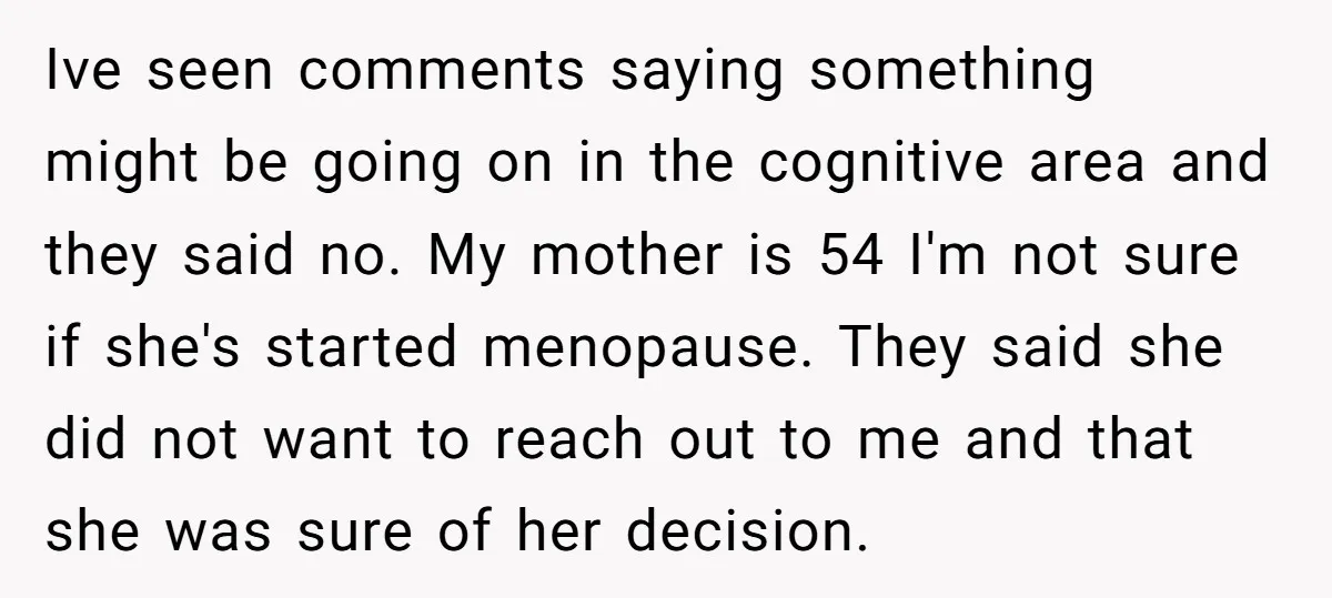 Ive seen comments saying something might be going on in the cognitive area and they said no. My mother is 54 I'm not sure if she's started menopause. They said...