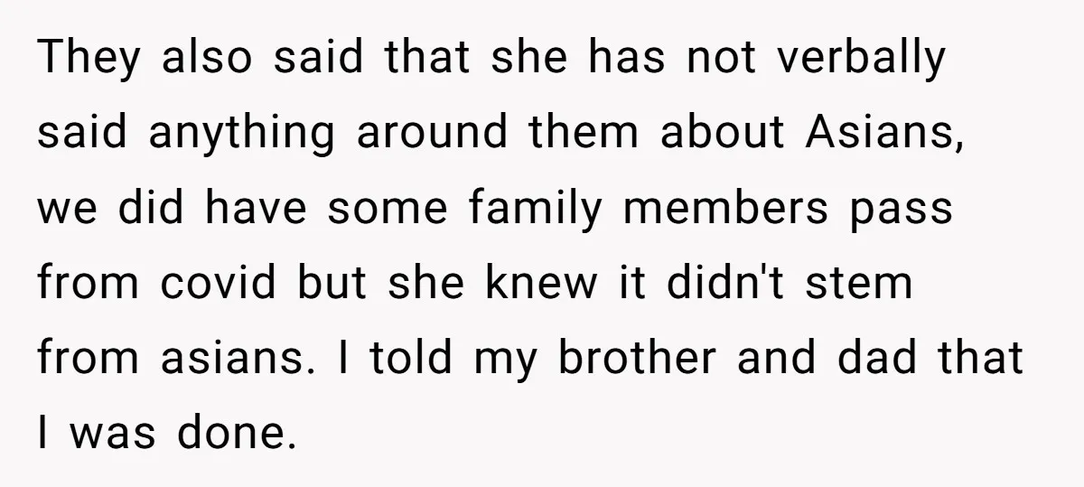 They also said that she has not verbally said anything around them about Asians, we did have some family members pass from covid but she knew it didn't stem from...
