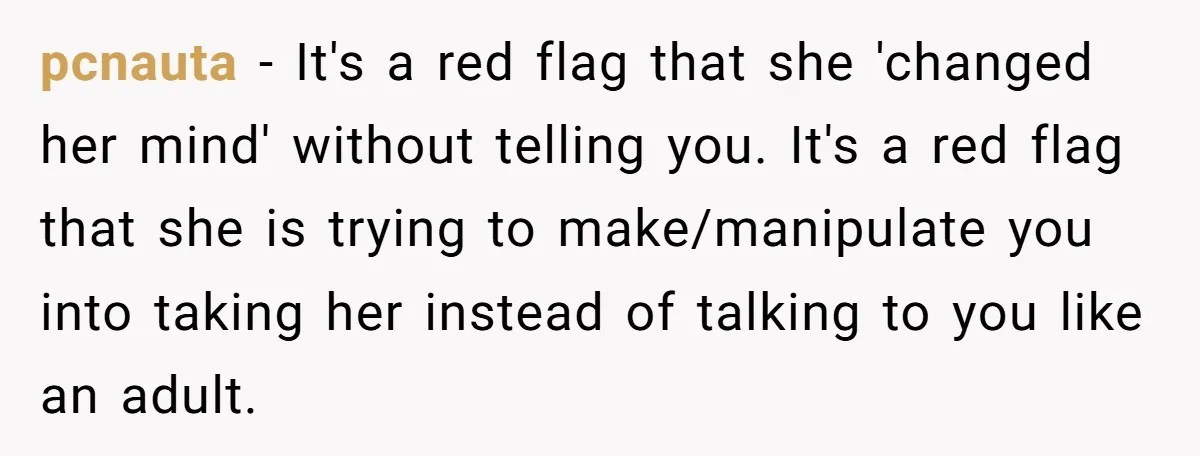 pcnauta − It's a red flag that she 'changed her mind' without telling you. It's a red flag that she is trying to make/manipulate you into taking her instead of...