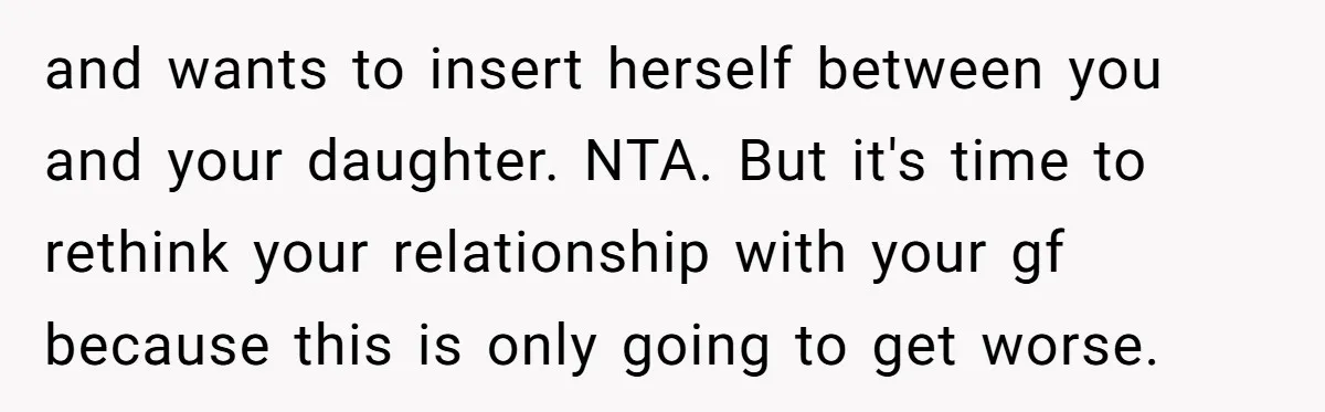 and wants to insert herself between you and your daughter. NTA. But it's time to rethink your relationship with your gf because this is only going to get worse.