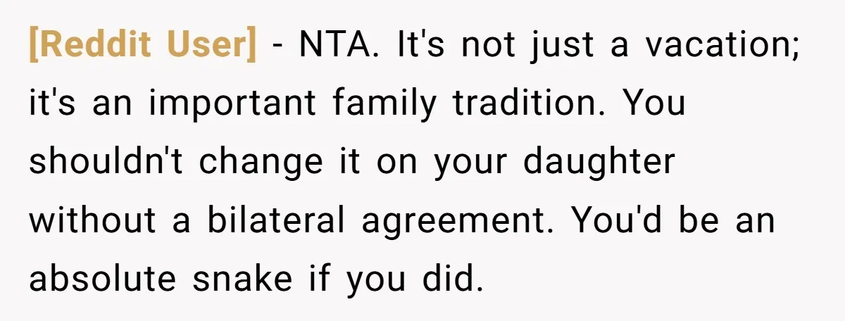 [Reddit User] − NTA. It's not just a vacation; it's an important family tradition. You shouldn't change it on your daughter without a bilateral agreement. You'd be an absolute snake...