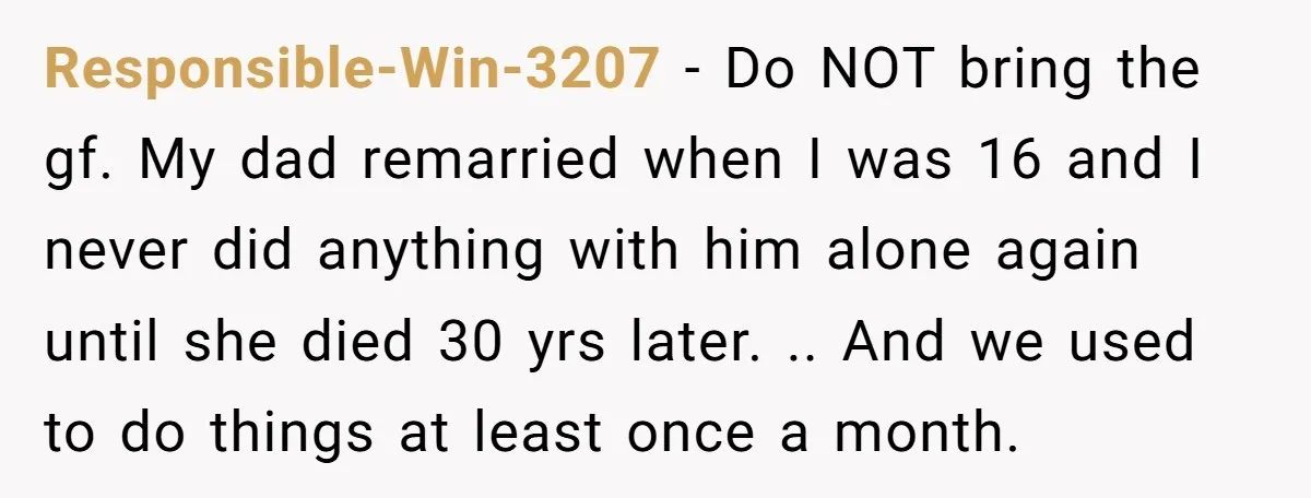 Responsible-Win-3207 − Do NOT bring the gf. My dad remarried when I was 16 and I never did anything with him alone again until she died 30 yrs later. .....