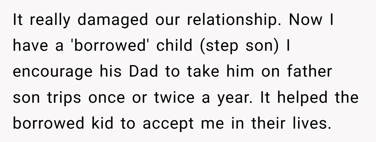 It really damaged our relationship. Now I have a 'borrowed' child (step son) I encourage his Dad to take him on father son trips once or twice a year. It...