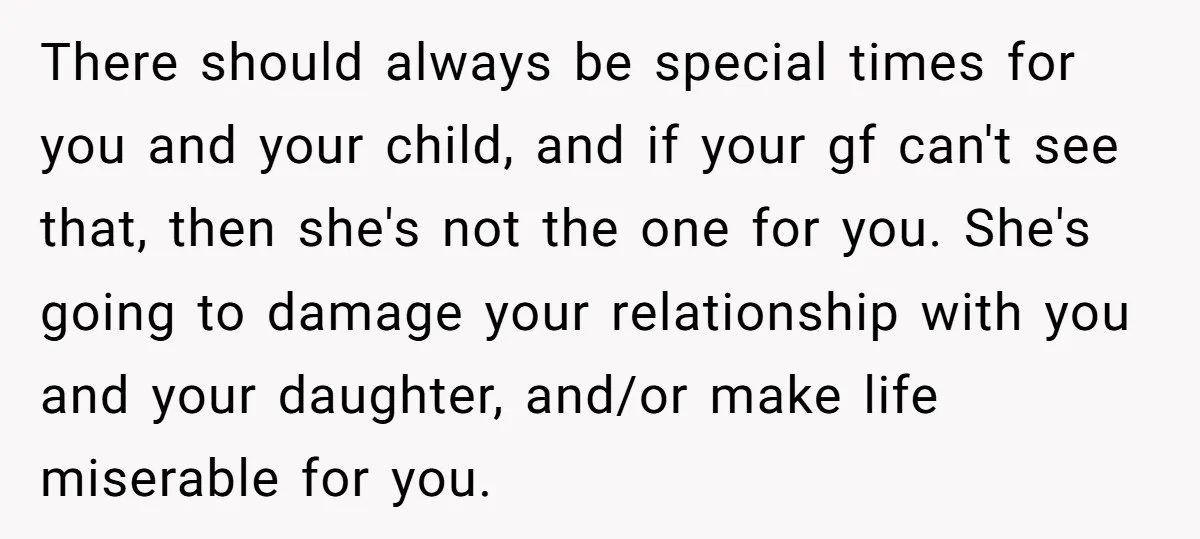 There should always be special times for you and your child, and if your gf can't see that, then she's not the one for you. She's going to damage your...