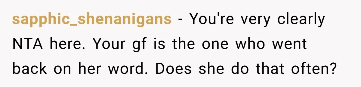 sapphic_shenanigans − You're very clearly NTA here. Your gf is the one who went back on her word. Does she do that often?