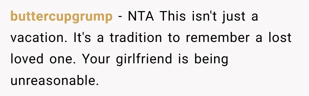 buttercupgrump − NTA This isn't just a vacation. It's a tradition to remember a lost loved one. Your girlfriend is being unreasonable.