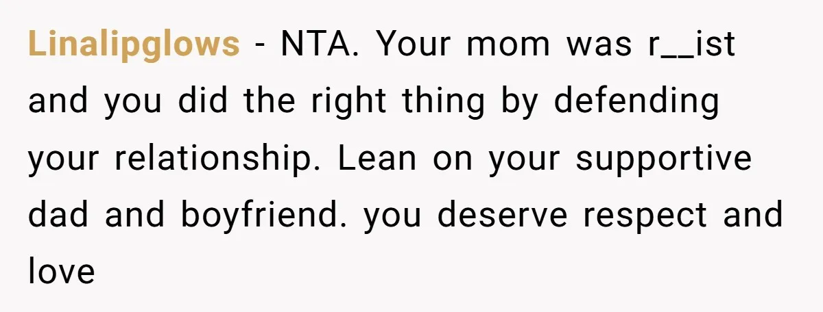Linalipglows − NTA. Your mom was r__ist and you did the right thing by defending your relationship. Lean on your supportive dad and boyfriend. you deserve respect and love