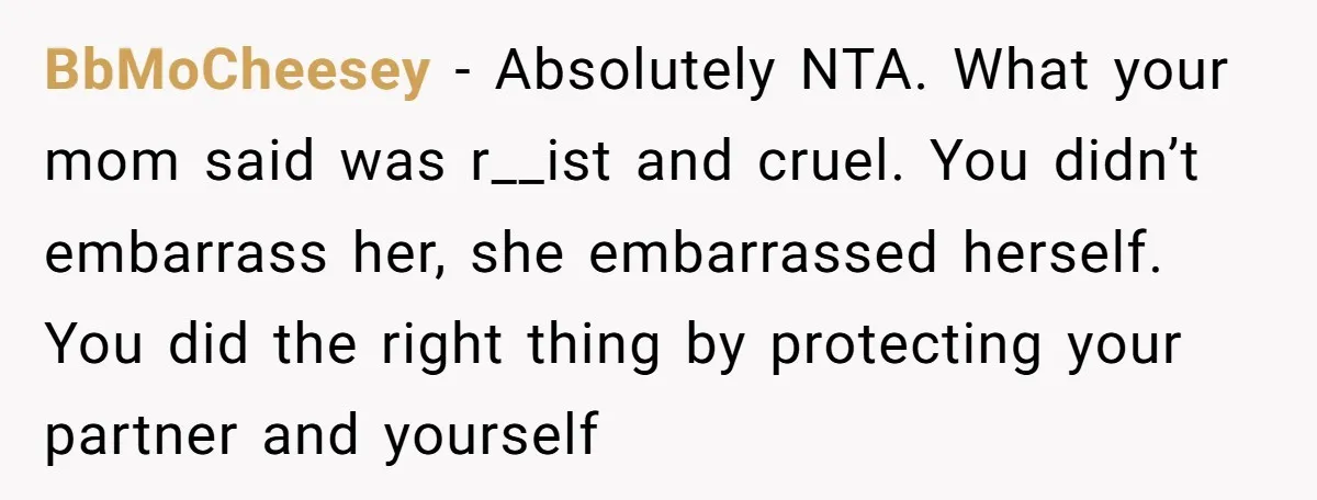 BbMoCheesey − Absolutely NTA. What your mom said was r__ist and cruel. You didn’t embarrass her, she embarrassed herself. You did the right thing by protecting your partner and yourself