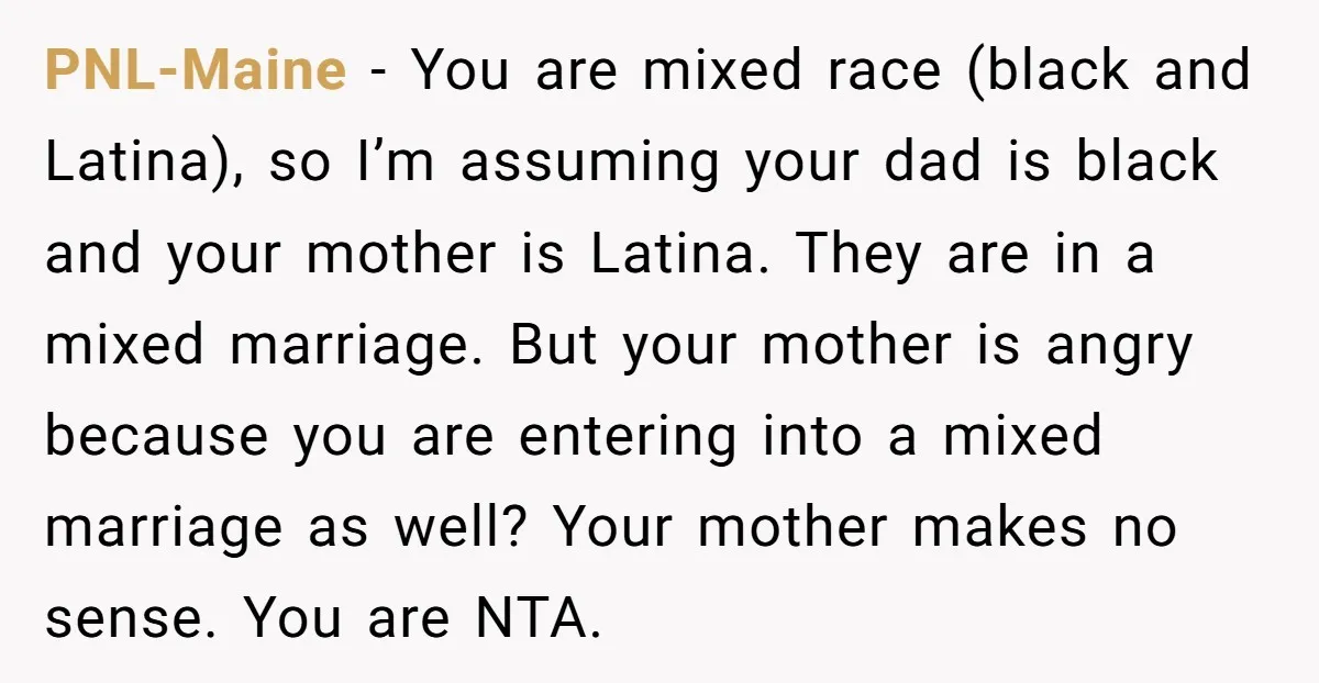 PNL-Maine − You are mixed race (black and Latina), so I’m assuming your dad is black and your mother is Latina. They are in a mixed marriage. But your mother...