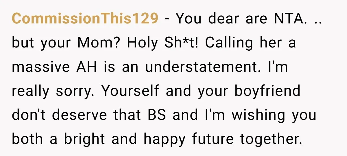 CommissionThis129 − You dear are NTA. .. but your Mom? Holy Sh*t! Calling her a massive AH is an understatement. I'm really sorry. Yourself and your boyfriend don't deserve that...