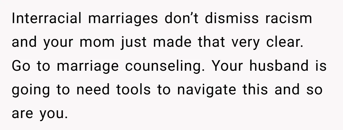Interracial marriages don’t dismiss racism and your mom just made that very clear. Go to marriage counseling. Your husband is going to need tools to navigate this and so are...