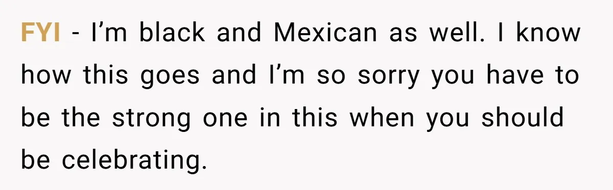 FYI - I’m black and Mexican as well. I know how this goes and I’m so sorry you have to be the strong one in this when you should be...