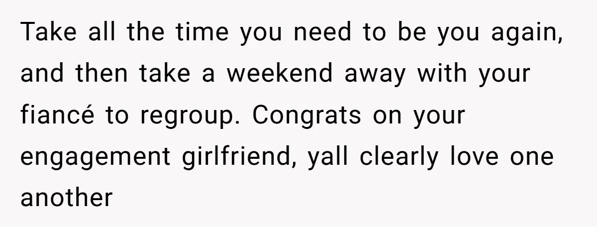 Take all the time you need to be you again, and then take a weekend away with your fiancé to regroup. Congrats on your engagement girlfriend, yall clearly love one...
