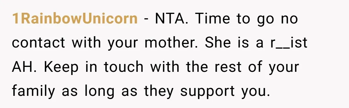 1RainbowUnicorn − NTA. Time to go no contact with your mother. She is a r__ist AH. Keep in touch with the rest of your family as long as they support...