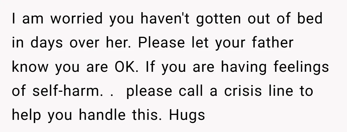 I am worried you haven't gotten out of bed in days over her. Please let your father know you are OK. If you are having feelings of self-harm. . please...