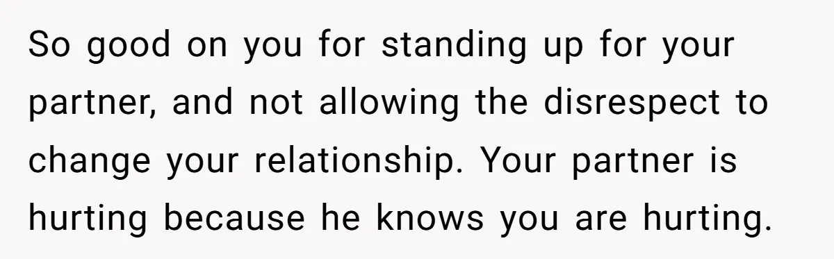 So good on you for standing up for your partner, and not allowing the disrespect to change your relationship. Your partner is hurting because he knows you are hurting.