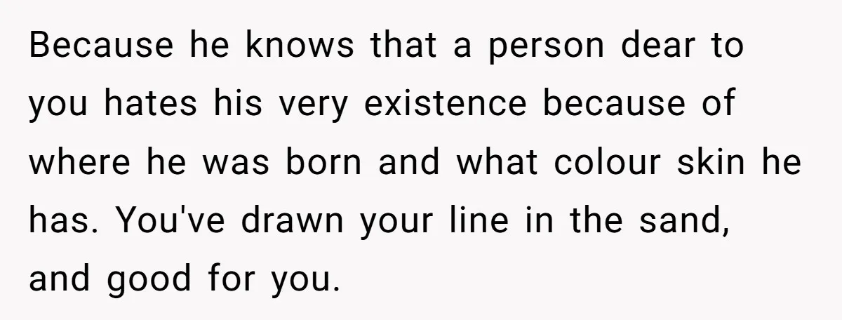 Because he knows that a person dear to you hates his very existence because of where he was born and what colour skin he has. You've drawn your line in...