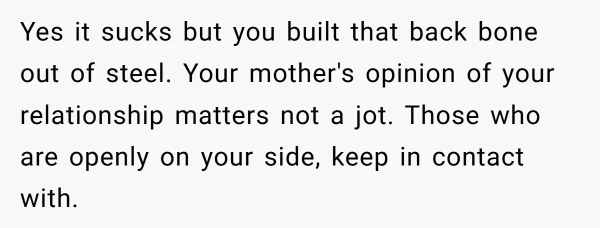 Yes it sucks but you built that back bone out of steel. Your mother's opinion of your relationship matters not a jot. Those who are openly on your side, keep...