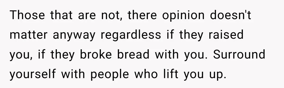 Those that are not, there opinion doesn't matter anyway regardless if they raised you, if they broke bread with you. Surround yourself with people who lift you up.
