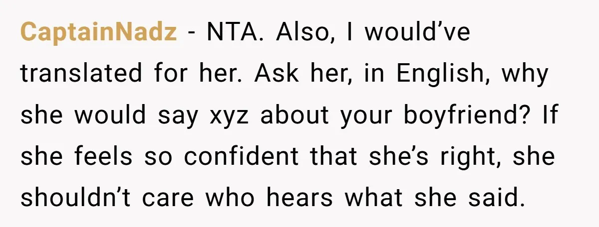 CaptainNadz − NTA. Also, I would’ve translated for her. Ask her, in English, why she would say xyz about your boyfriend? If she feels so confident that she’s right, she...