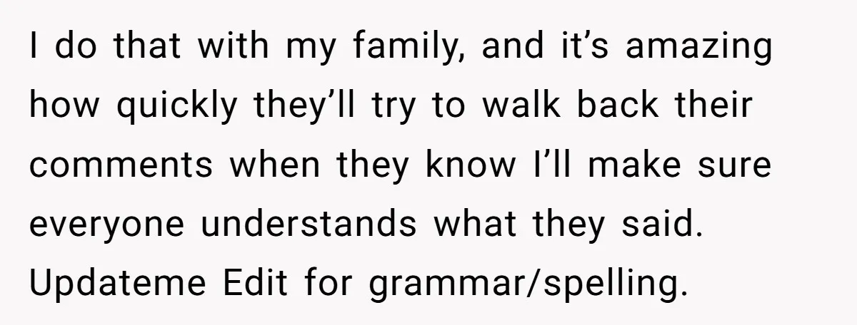 I do that with my family, and it’s amazing how quickly they’ll try to walk back their comments when they know I’ll make sure everyone understands what they said. Updateme...