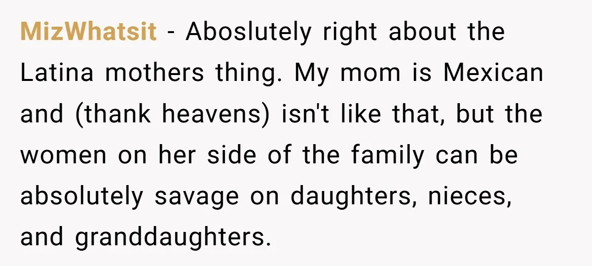 MizWhatsit − Aboslutely right about the Latina mothers thing. My mom is Mexican and (thank heavens) isn't like that, but the women on her side of the family can be...