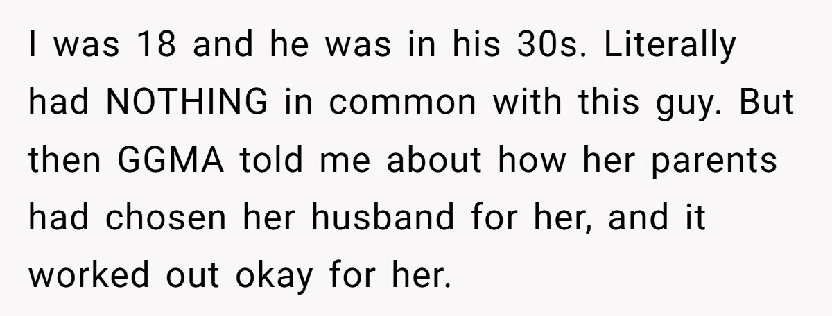 I was 18 and he was in his 30s. Literally had NOTHING in common with this guy. But then GGMA told me about how her parents had chosen her husband...