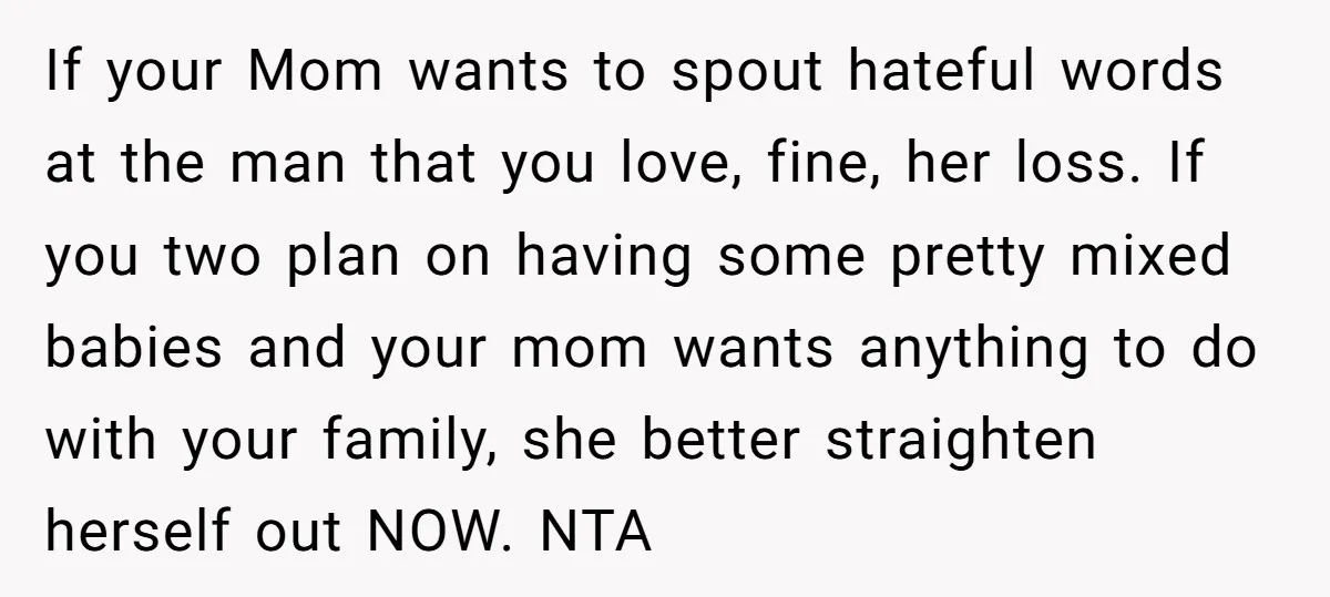 If your Mom wants to spout hateful words at the man that you love, fine, her loss. If you two plan on having some pretty mixed babies and your mom...