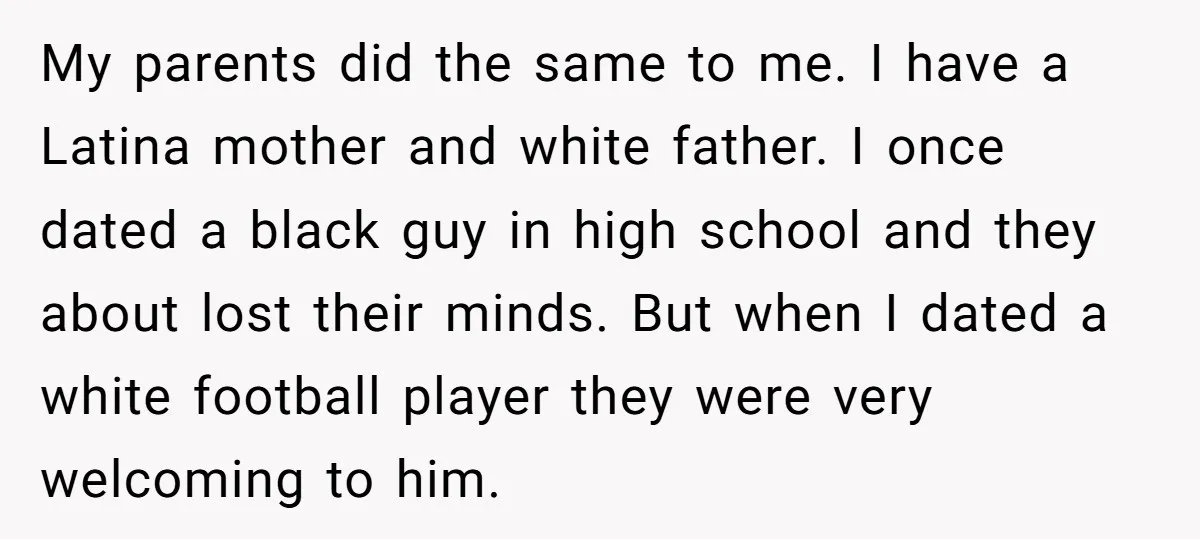 My parents did the same to me. I have a Latina mother and white father. I once dated a black guy in high school and they about lost their minds....