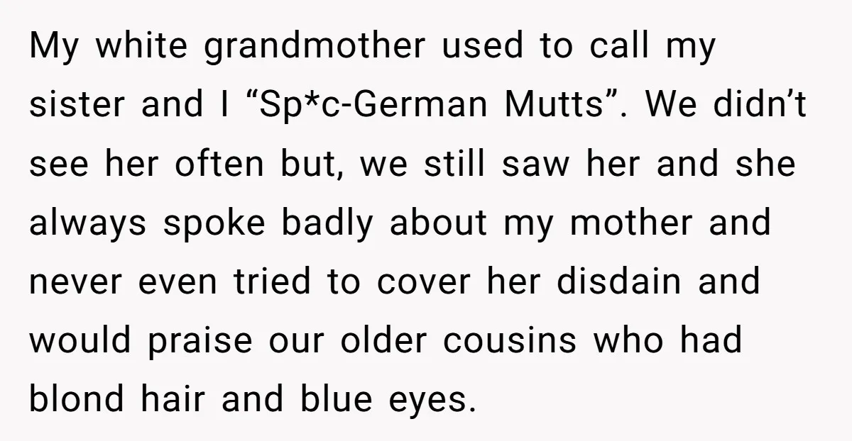 My white grandmother used to call my sister and I “Sp*c-German Mutts”. We didn’t see her often but, we still saw her and she always spoke badly about my mother...