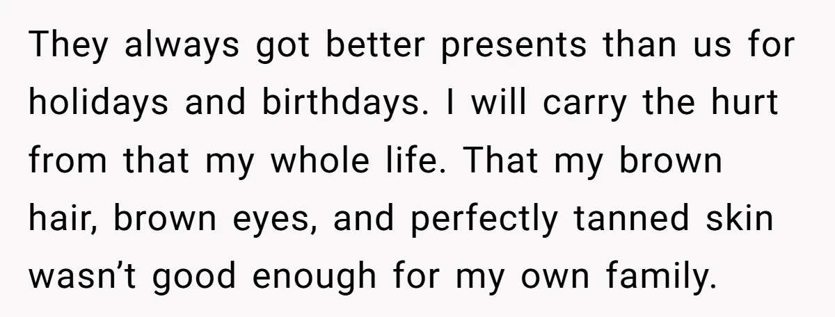 They always got better presents than us for holidays and birthdays. I will carry the hurt from that my whole life. That my brown hair, brown eyes, and perfectly tanned...