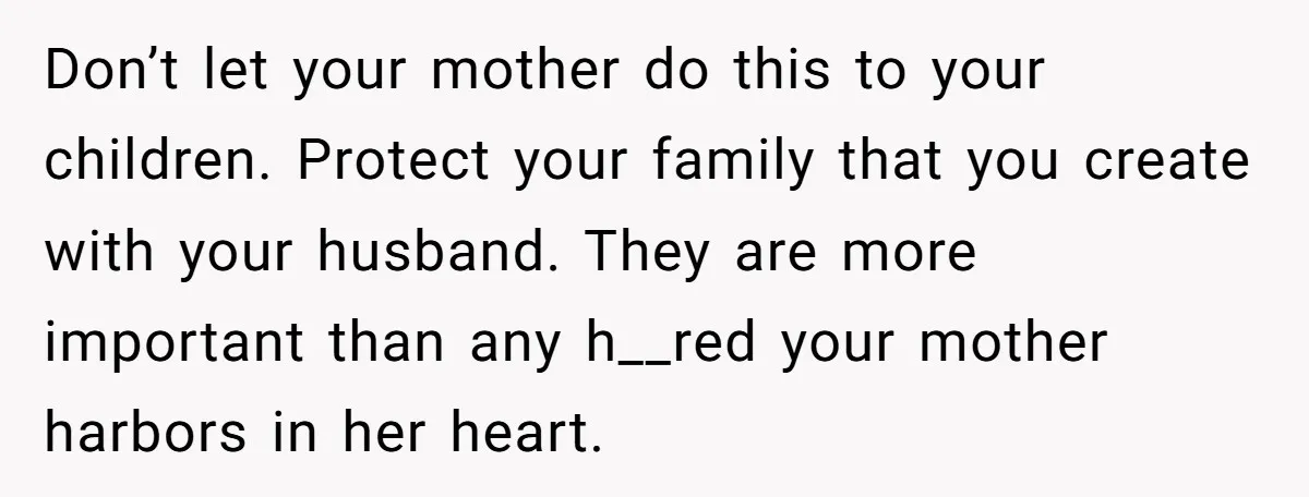 Don’t let your mother do this to your children. Protect your family that you create with your husband. They are more important than any h__red your mother harbors in her...
