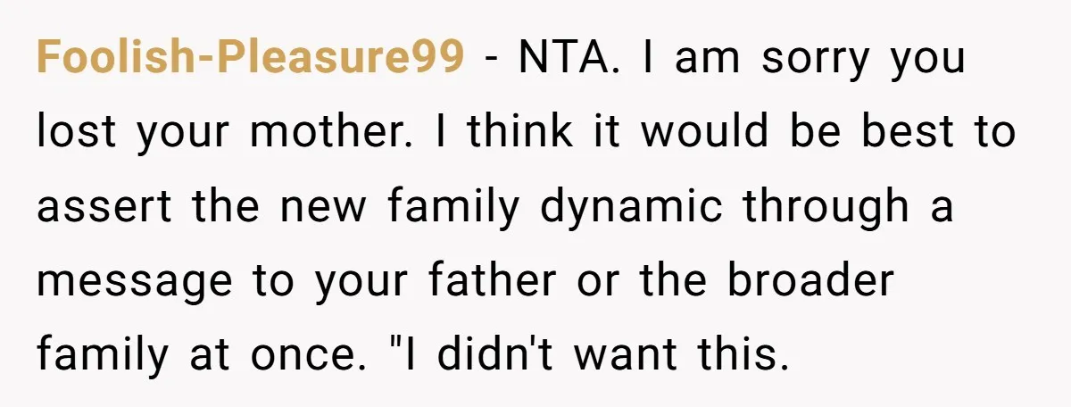 Foolish-Pleasure99 − NTA. I am sorry you lost your mother. I think it would be best to assert the new family dynamic through a message to your father or the...