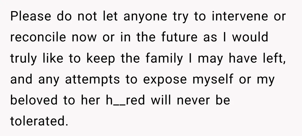 Please do not let anyone try to intervene or reconcile now or in the future as I would truly like to keep the family I may have left, and any...