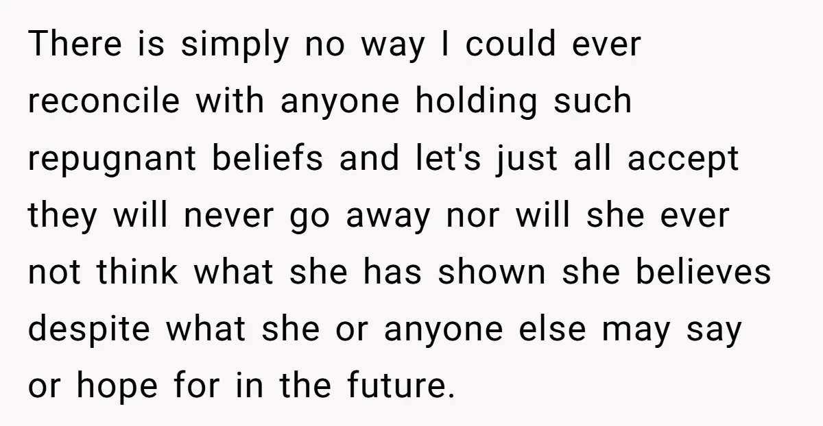 There is simply no way I could ever reconcile with anyone holding such repugnant beliefs and let's just all accept they will never go away nor will she ever not...