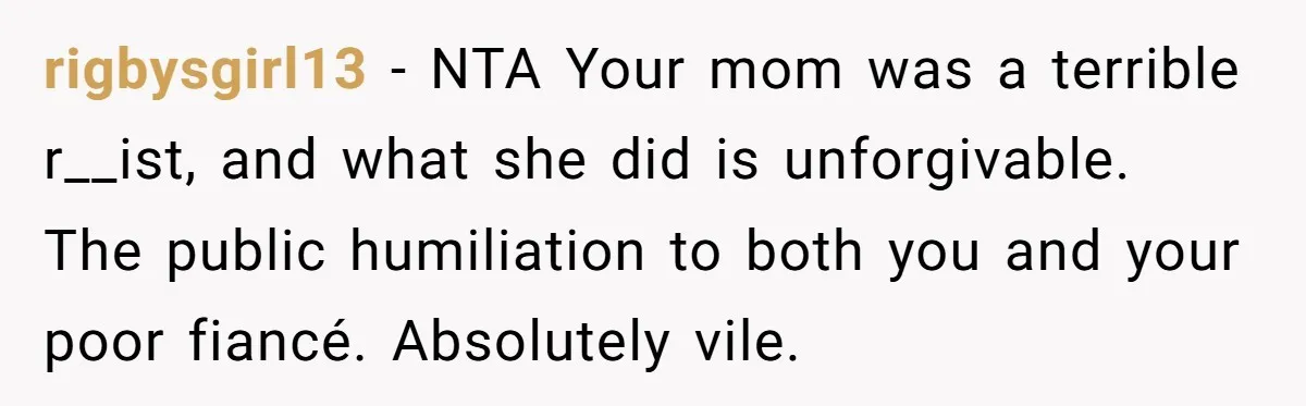 rigbysgirl13 − NTA Your mom was a terrible r__ist, and what she did is unforgivable. The public humiliation to both you and your poor fiancé. Absolutely vile.