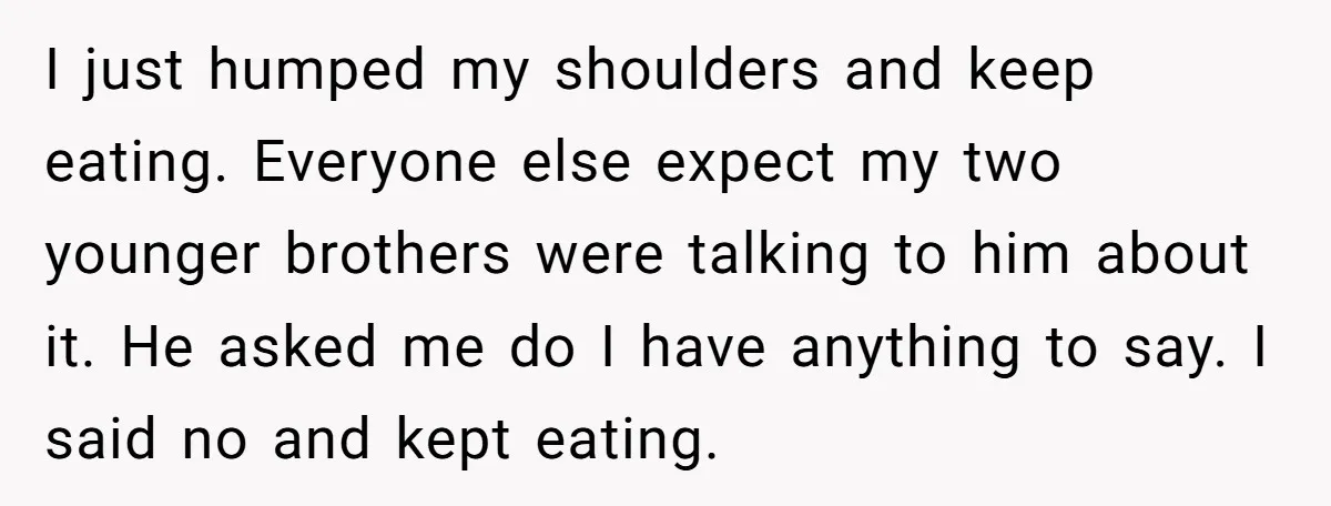 I just humped my shoulders and keep eating. Everyone else expect my two younger brothers were talking to him about it. He asked me do I have anything to say....