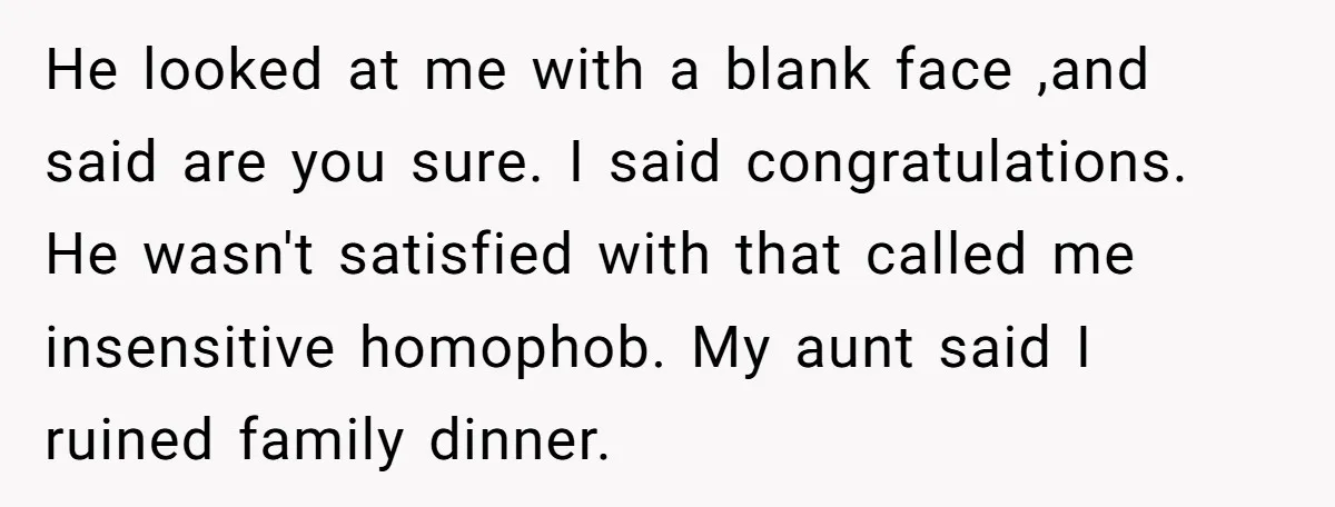 He looked at me with a blank face ,and said are you sure. I said congratulations. He wasn't satisfied with that called me insensitive homophob. My aunt said I ruined...