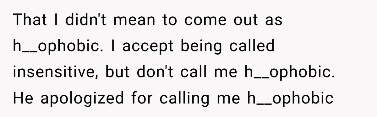That I didn't mean to come out as h__ophobic. I accept being called insensitive, but don't call me h__ophobic. He apologized for calling me h__ophobic