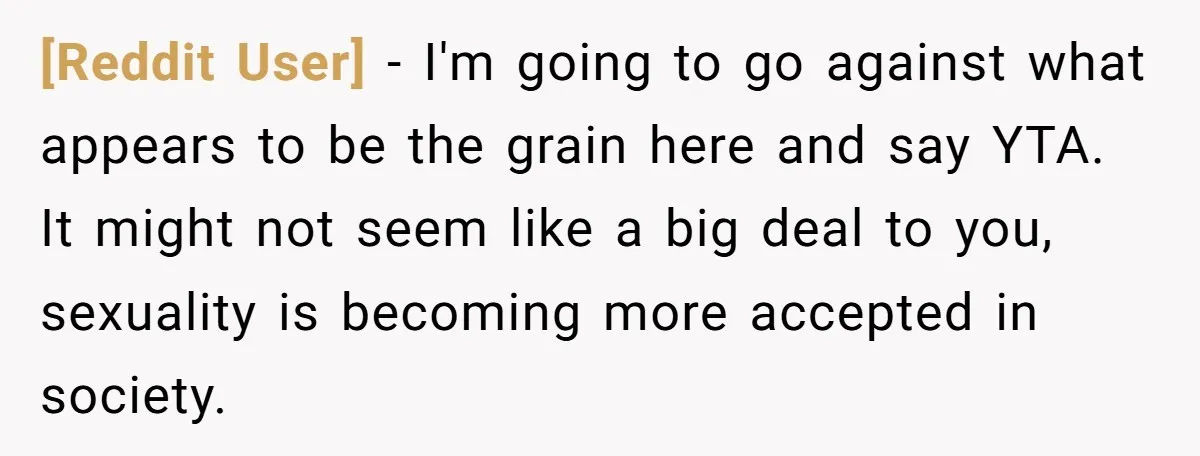 [Reddit User] − I'm going to go against what appears to be the grain here and say YTA. It might not seem like a big deal to you, sexuality is...